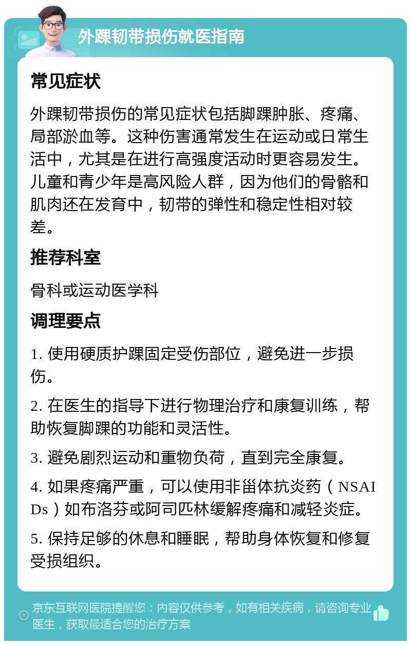 外踝韧带损伤就医指南 常见症状 外踝韧带损伤的常见症状包括脚踝肿胀、疼痛、局部淤血等。这种伤害通常发生在运动或日常生活中，尤其是在进行高强度活动时更容易发生。儿童和青少年是高风险人群，因为他们的骨骼和肌肉还在发育中，韧带的弹性和稳定性相对较差。 推荐科室 骨科或运动医学科 调理要点 1. 使用硬质护踝固定受伤部位，避免进一步损伤。 2. 在医生的指导下进行物理治疗和康复训练，帮助恢复脚踝的功能和灵活性。 3. 避免剧烈运动和重物负荷，直到完全康复。 4. 如果疼痛严重，可以使用非甾体抗炎药（NSAIDs）如布洛芬或阿司匹林缓解疼痛和减轻炎症。 5. 保持足够的休息和睡眠，帮助身体恢复和修复受损组织。