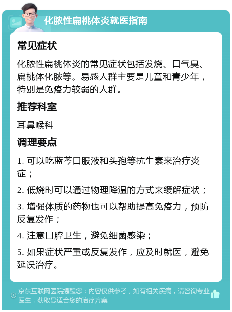 化脓性扁桃体炎就医指南 常见症状 化脓性扁桃体炎的常见症状包括发烧、口气臭、扁桃体化脓等。易感人群主要是儿童和青少年，特别是免疫力较弱的人群。 推荐科室 耳鼻喉科 调理要点 1. 可以吃蓝芩口服液和头孢等抗生素来治疗炎症； 2. 低烧时可以通过物理降温的方式来缓解症状； 3. 增强体质的药物也可以帮助提高免疫力，预防反复发作； 4. 注意口腔卫生，避免细菌感染； 5. 如果症状严重或反复发作，应及时就医，避免延误治疗。