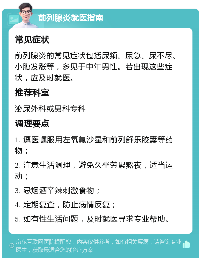 前列腺炎就医指南 常见症状 前列腺炎的常见症状包括尿频、尿急、尿不尽、小腹发涨等，多见于中年男性。若出现这些症状，应及时就医。 推荐科室 泌尿外科或男科专科 调理要点 1. 遵医嘱服用左氧氟沙星和前列舒乐胶囊等药物； 2. 注意生活调理，避免久坐劳累熬夜，适当运动； 3. 忌烟酒辛辣刺激食物； 4. 定期复查，防止病情反复； 5. 如有性生活问题，及时就医寻求专业帮助。