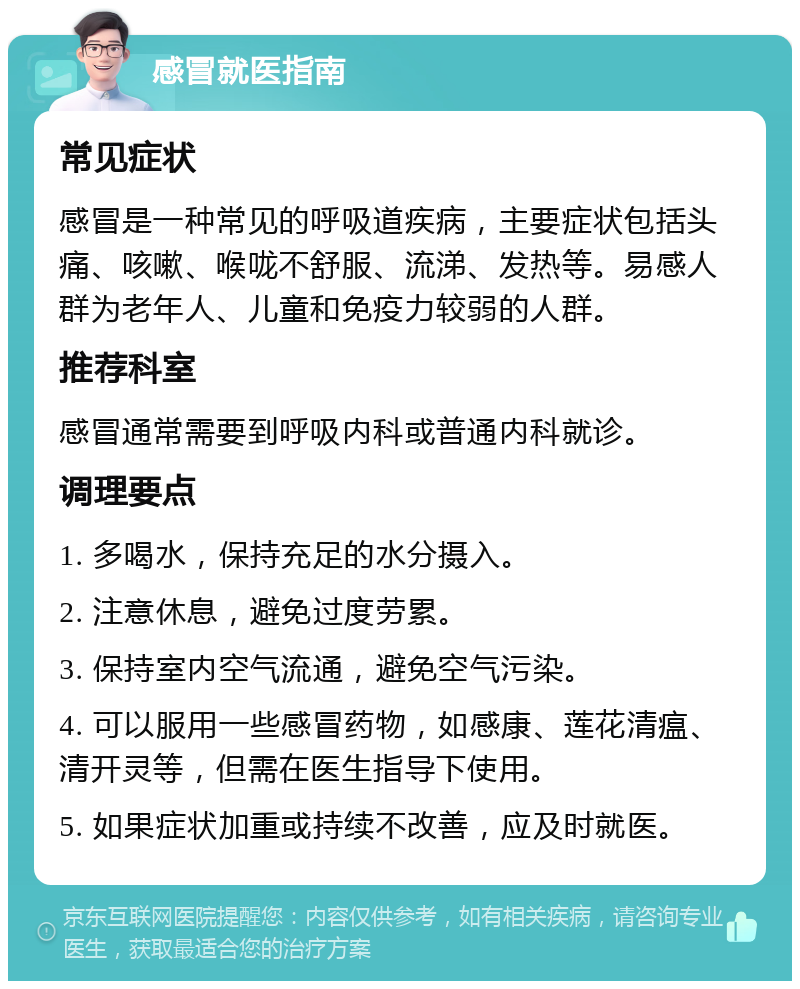 感冒就医指南 常见症状 感冒是一种常见的呼吸道疾病，主要症状包括头痛、咳嗽、喉咙不舒服、流涕、发热等。易感人群为老年人、儿童和免疫力较弱的人群。 推荐科室 感冒通常需要到呼吸内科或普通内科就诊。 调理要点 1. 多喝水，保持充足的水分摄入。 2. 注意休息，避免过度劳累。 3. 保持室内空气流通，避免空气污染。 4. 可以服用一些感冒药物，如感康、莲花清瘟、清开灵等，但需在医生指导下使用。 5. 如果症状加重或持续不改善，应及时就医。