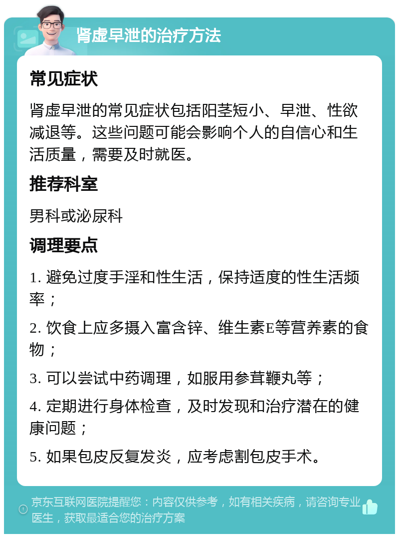 肾虚早泄的治疗方法 常见症状 肾虚早泄的常见症状包括阳茎短小、早泄、性欲减退等。这些问题可能会影响个人的自信心和生活质量，需要及时就医。 推荐科室 男科或泌尿科 调理要点 1. 避免过度手淫和性生活，保持适度的性生活频率； 2. 饮食上应多摄入富含锌、维生素E等营养素的食物； 3. 可以尝试中药调理，如服用参茸鞭丸等； 4. 定期进行身体检查，及时发现和治疗潜在的健康问题； 5. 如果包皮反复发炎，应考虑割包皮手术。