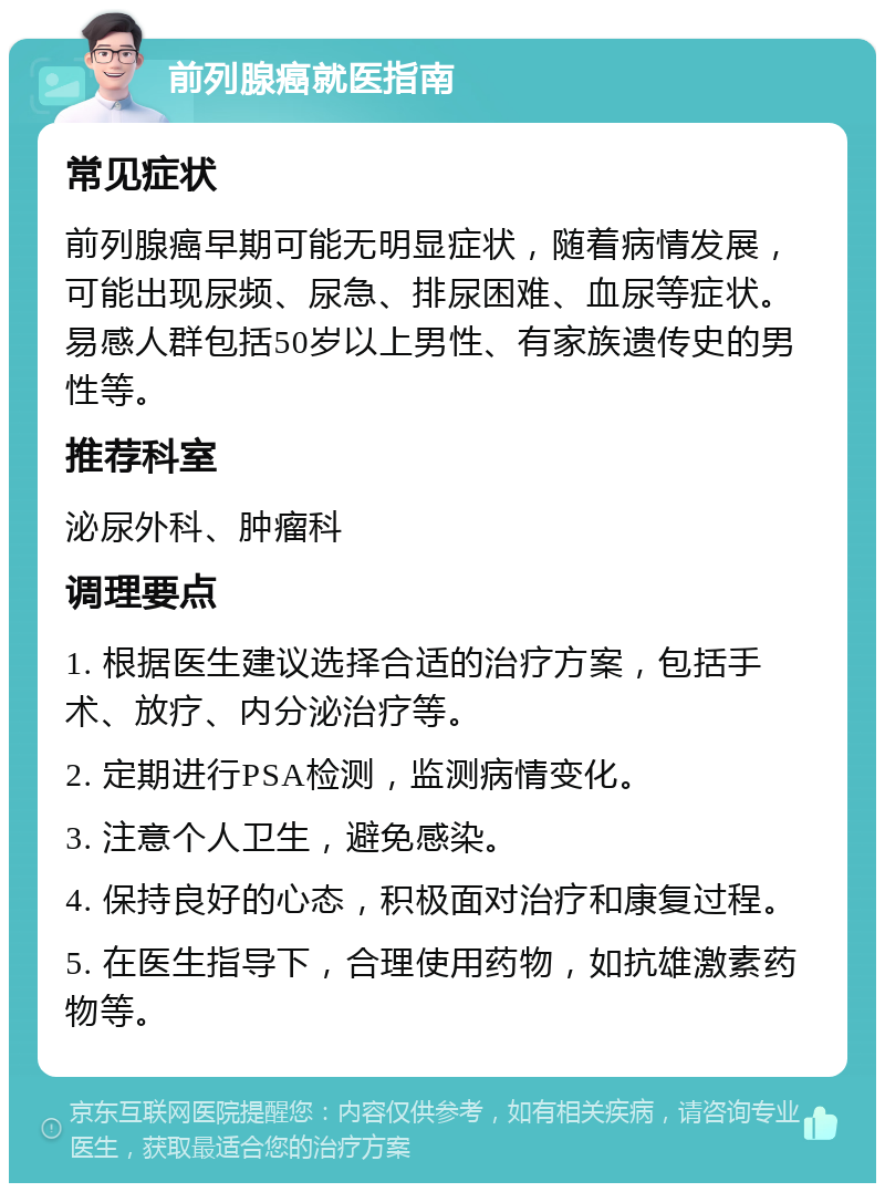 前列腺癌就医指南 常见症状 前列腺癌早期可能无明显症状，随着病情发展，可能出现尿频、尿急、排尿困难、血尿等症状。易感人群包括50岁以上男性、有家族遗传史的男性等。 推荐科室 泌尿外科、肿瘤科 调理要点 1. 根据医生建议选择合适的治疗方案，包括手术、放疗、内分泌治疗等。 2. 定期进行PSA检测，监测病情变化。 3. 注意个人卫生，避免感染。 4. 保持良好的心态，积极面对治疗和康复过程。 5. 在医生指导下，合理使用药物，如抗雄激素药物等。