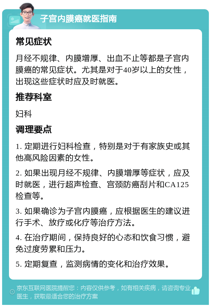 子宫内膜癌就医指南 常见症状 月经不规律、内膜增厚、出血不止等都是子宫内膜癌的常见症状。尤其是对于40岁以上的女性，出现这些症状时应及时就医。 推荐科室 妇科 调理要点 1. 定期进行妇科检查，特别是对于有家族史或其他高风险因素的女性。 2. 如果出现月经不规律、内膜增厚等症状，应及时就医，进行超声检查、宫颈防癌刮片和CA125检查等。 3. 如果确诊为子宫内膜癌，应根据医生的建议进行手术、放疗或化疗等治疗方法。 4. 在治疗期间，保持良好的心态和饮食习惯，避免过度劳累和压力。 5. 定期复查，监测病情的变化和治疗效果。