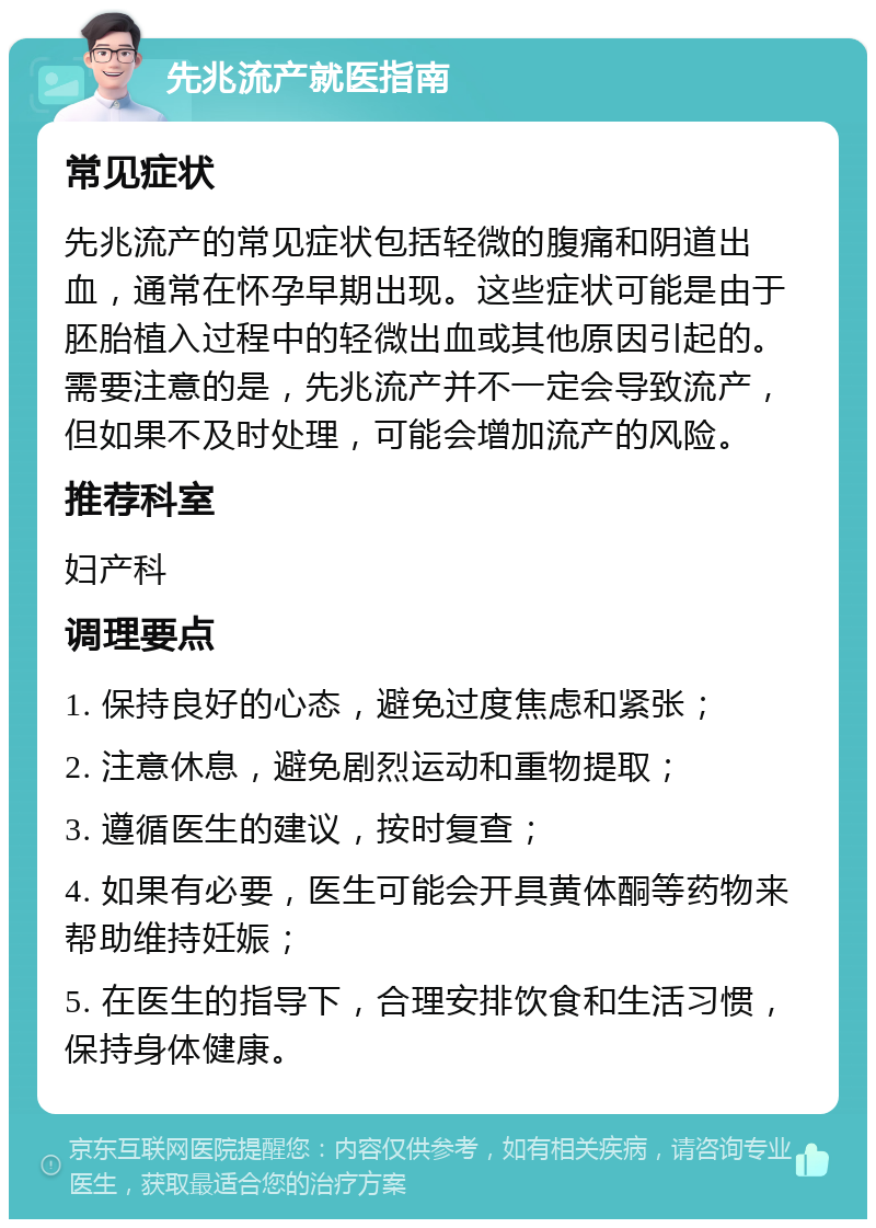 先兆流产就医指南 常见症状 先兆流产的常见症状包括轻微的腹痛和阴道出血，通常在怀孕早期出现。这些症状可能是由于胚胎植入过程中的轻微出血或其他原因引起的。需要注意的是，先兆流产并不一定会导致流产，但如果不及时处理，可能会增加流产的风险。 推荐科室 妇产科 调理要点 1. 保持良好的心态，避免过度焦虑和紧张； 2. 注意休息，避免剧烈运动和重物提取； 3. 遵循医生的建议，按时复查； 4. 如果有必要，医生可能会开具黄体酮等药物来帮助维持妊娠； 5. 在医生的指导下，合理安排饮食和生活习惯，保持身体健康。