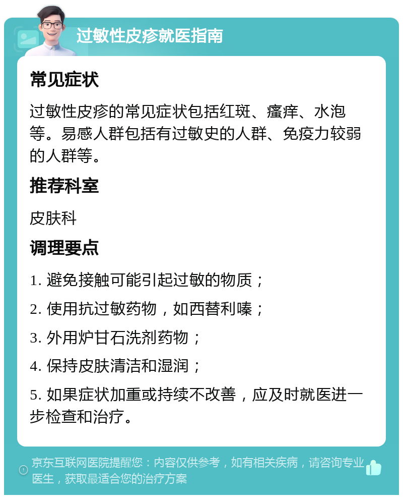 过敏性皮疹就医指南 常见症状 过敏性皮疹的常见症状包括红斑、瘙痒、水泡等。易感人群包括有过敏史的人群、免疫力较弱的人群等。 推荐科室 皮肤科 调理要点 1. 避免接触可能引起过敏的物质； 2. 使用抗过敏药物，如西替利嗪； 3. 外用炉甘石洗剂药物； 4. 保持皮肤清洁和湿润； 5. 如果症状加重或持续不改善，应及时就医进一步检查和治疗。