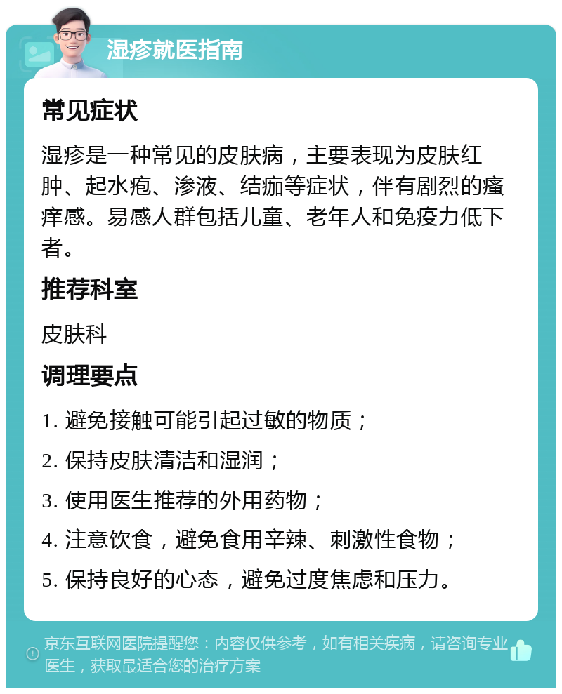 湿疹就医指南 常见症状 湿疹是一种常见的皮肤病，主要表现为皮肤红肿、起水疱、渗液、结痂等症状，伴有剧烈的瘙痒感。易感人群包括儿童、老年人和免疫力低下者。 推荐科室 皮肤科 调理要点 1. 避免接触可能引起过敏的物质； 2. 保持皮肤清洁和湿润； 3. 使用医生推荐的外用药物； 4. 注意饮食，避免食用辛辣、刺激性食物； 5. 保持良好的心态，避免过度焦虑和压力。