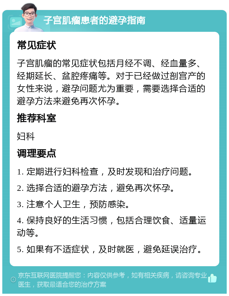 子宫肌瘤患者的避孕指南 常见症状 子宫肌瘤的常见症状包括月经不调、经血量多、经期延长、盆腔疼痛等。对于已经做过剖宫产的女性来说，避孕问题尤为重要，需要选择合适的避孕方法来避免再次怀孕。 推荐科室 妇科 调理要点 1. 定期进行妇科检查，及时发现和治疗问题。 2. 选择合适的避孕方法，避免再次怀孕。 3. 注意个人卫生，预防感染。 4. 保持良好的生活习惯，包括合理饮食、适量运动等。 5. 如果有不适症状，及时就医，避免延误治疗。