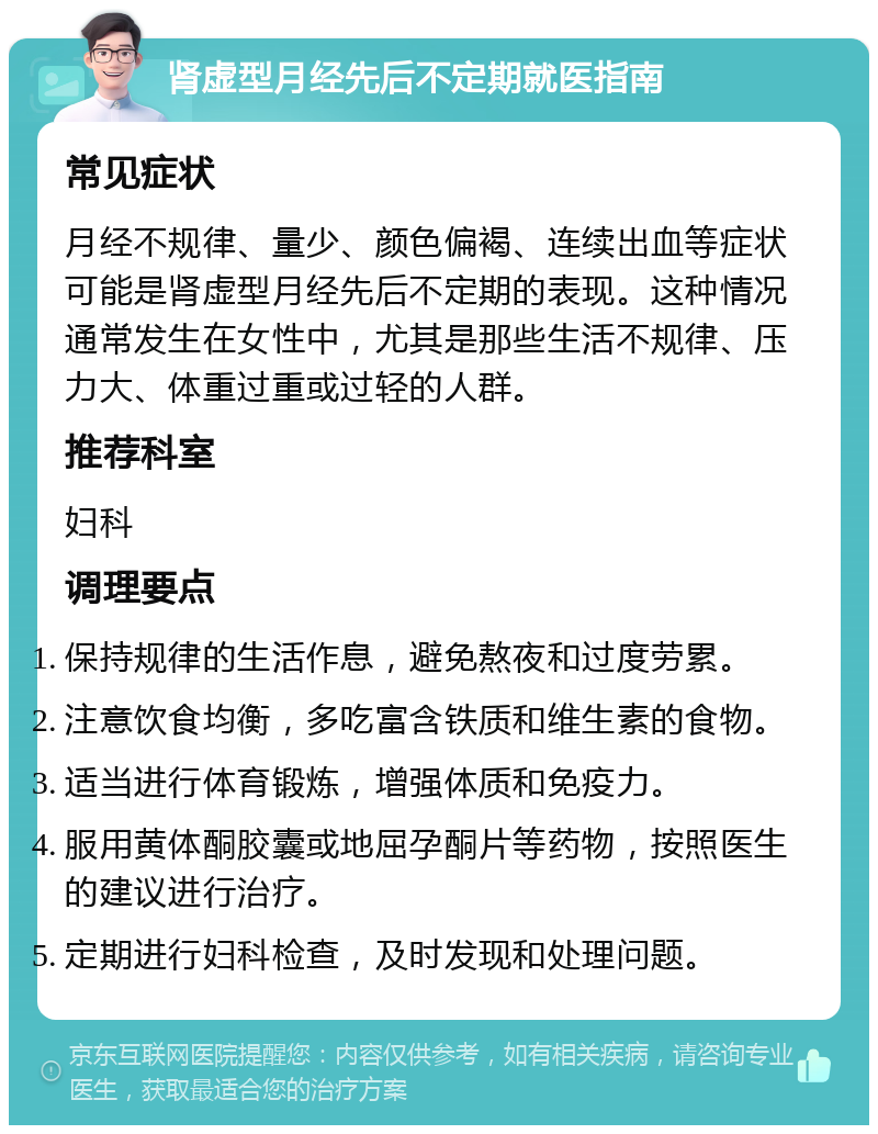 肾虚型月经先后不定期就医指南 常见症状 月经不规律、量少、颜色偏褐、连续出血等症状可能是肾虚型月经先后不定期的表现。这种情况通常发生在女性中，尤其是那些生活不规律、压力大、体重过重或过轻的人群。 推荐科室 妇科 调理要点 保持规律的生活作息，避免熬夜和过度劳累。 注意饮食均衡，多吃富含铁质和维生素的食物。 适当进行体育锻炼，增强体质和免疫力。 服用黄体酮胶囊或地屈孕酮片等药物，按照医生的建议进行治疗。 定期进行妇科检查，及时发现和处理问题。