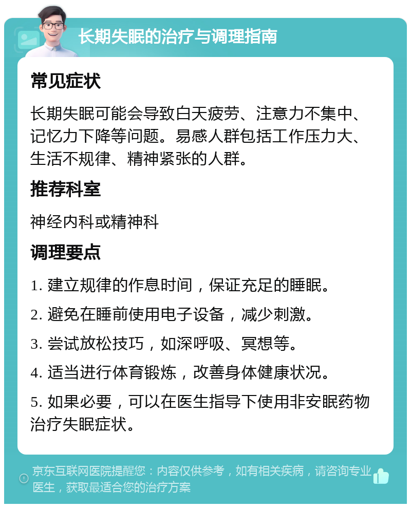 长期失眠的治疗与调理指南 常见症状 长期失眠可能会导致白天疲劳、注意力不集中、记忆力下降等问题。易感人群包括工作压力大、生活不规律、精神紧张的人群。 推荐科室 神经内科或精神科 调理要点 1. 建立规律的作息时间，保证充足的睡眠。 2. 避免在睡前使用电子设备，减少刺激。 3. 尝试放松技巧，如深呼吸、冥想等。 4. 适当进行体育锻炼，改善身体健康状况。 5. 如果必要，可以在医生指导下使用非安眠药物治疗失眠症状。