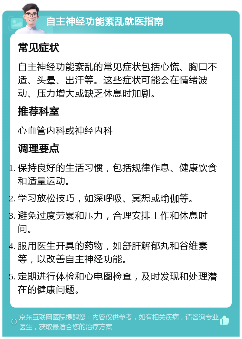 自主神经功能紊乱就医指南 常见症状 自主神经功能紊乱的常见症状包括心慌、胸口不适、头晕、出汗等。这些症状可能会在情绪波动、压力增大或缺乏休息时加剧。 推荐科室 心血管内科或神经内科 调理要点 保持良好的生活习惯，包括规律作息、健康饮食和适量运动。 学习放松技巧，如深呼吸、冥想或瑜伽等。 避免过度劳累和压力，合理安排工作和休息时间。 服用医生开具的药物，如舒肝解郁丸和谷维素等，以改善自主神经功能。 定期进行体检和心电图检查，及时发现和处理潜在的健康问题。