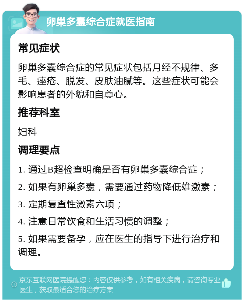 卵巢多囊综合症就医指南 常见症状 卵巢多囊综合症的常见症状包括月经不规律、多毛、痤疮、脱发、皮肤油腻等。这些症状可能会影响患者的外貌和自尊心。 推荐科室 妇科 调理要点 1. 通过B超检查明确是否有卵巢多囊综合症； 2. 如果有卵巢多囊，需要通过药物降低雄激素； 3. 定期复查性激素六项； 4. 注意日常饮食和生活习惯的调整； 5. 如果需要备孕，应在医生的指导下进行治疗和调理。