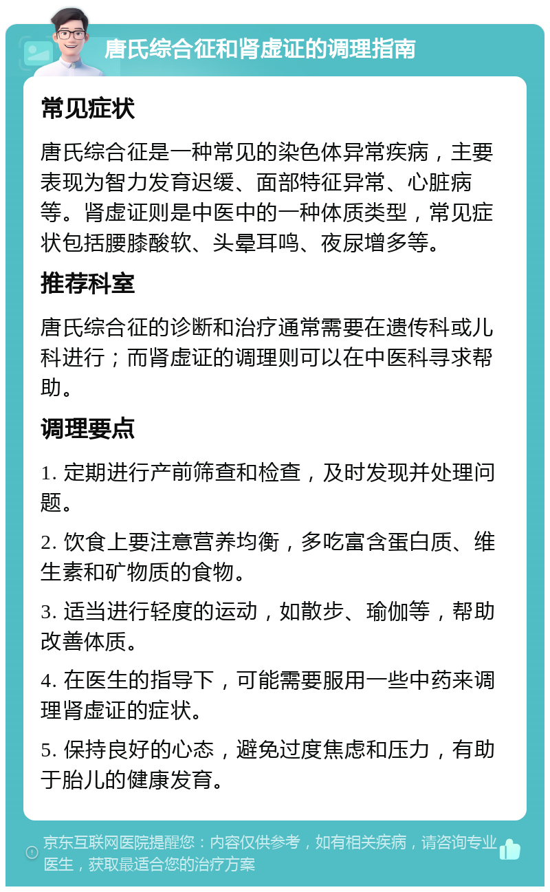 唐氏综合征和肾虚证的调理指南 常见症状 唐氏综合征是一种常见的染色体异常疾病，主要表现为智力发育迟缓、面部特征异常、心脏病等。肾虚证则是中医中的一种体质类型，常见症状包括腰膝酸软、头晕耳鸣、夜尿增多等。 推荐科室 唐氏综合征的诊断和治疗通常需要在遗传科或儿科进行；而肾虚证的调理则可以在中医科寻求帮助。 调理要点 1. 定期进行产前筛查和检查，及时发现并处理问题。 2. 饮食上要注意营养均衡，多吃富含蛋白质、维生素和矿物质的食物。 3. 适当进行轻度的运动，如散步、瑜伽等，帮助改善体质。 4. 在医生的指导下，可能需要服用一些中药来调理肾虚证的症状。 5. 保持良好的心态，避免过度焦虑和压力，有助于胎儿的健康发育。