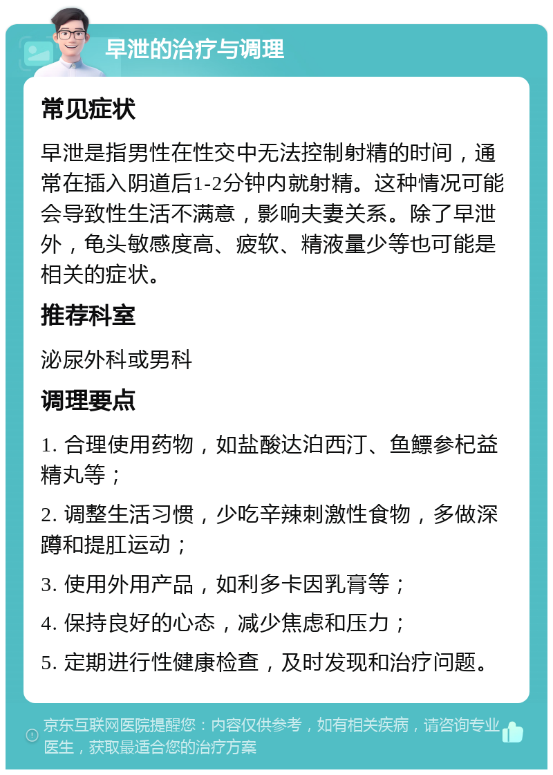 早泄的治疗与调理 常见症状 早泄是指男性在性交中无法控制射精的时间，通常在插入阴道后1-2分钟内就射精。这种情况可能会导致性生活不满意，影响夫妻关系。除了早泄外，龟头敏感度高、疲软、精液量少等也可能是相关的症状。 推荐科室 泌尿外科或男科 调理要点 1. 合理使用药物，如盐酸达泊西汀、鱼鳔参杞益精丸等； 2. 调整生活习惯，少吃辛辣刺激性食物，多做深蹲和提肛运动； 3. 使用外用产品，如利多卡因乳膏等； 4. 保持良好的心态，减少焦虑和压力； 5. 定期进行性健康检查，及时发现和治疗问题。