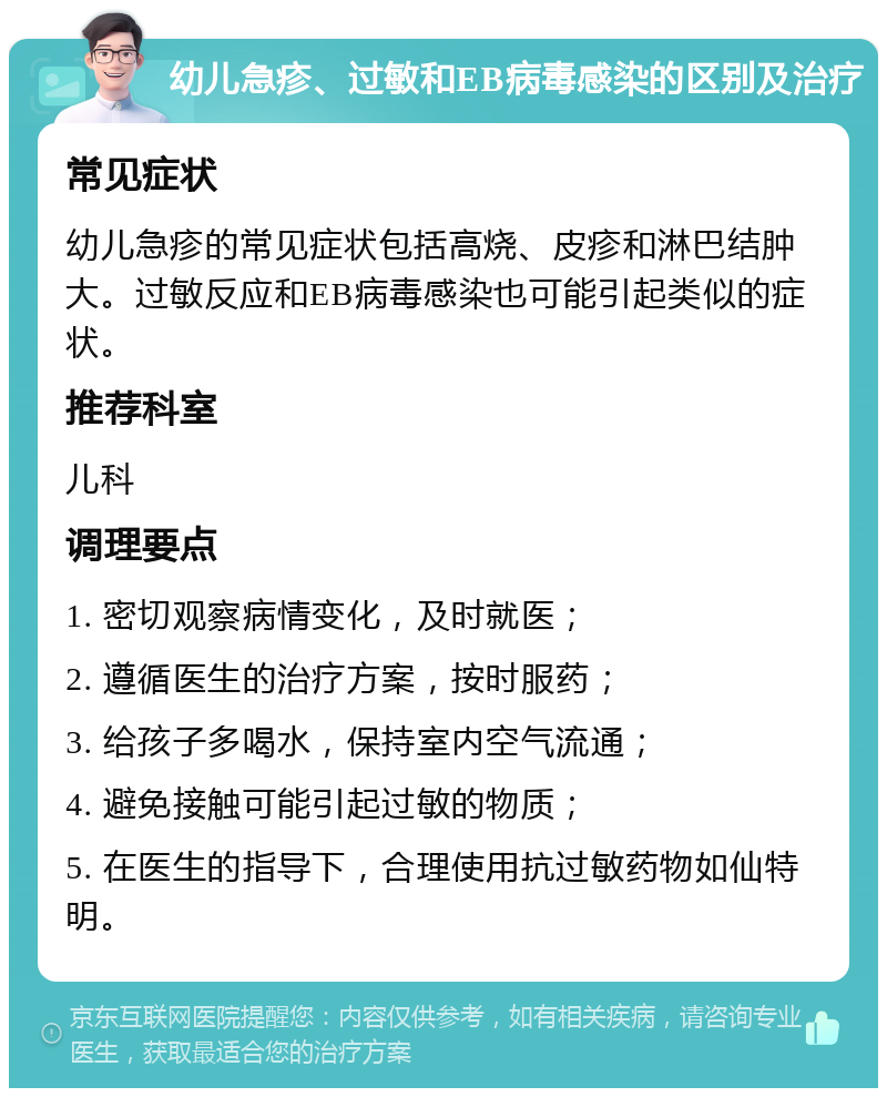 幼儿急疹、过敏和EB病毒感染的区别及治疗 常见症状 幼儿急疹的常见症状包括高烧、皮疹和淋巴结肿大。过敏反应和EB病毒感染也可能引起类似的症状。 推荐科室 儿科 调理要点 1. 密切观察病情变化，及时就医； 2. 遵循医生的治疗方案，按时服药； 3. 给孩子多喝水，保持室内空气流通； 4. 避免接触可能引起过敏的物质； 5. 在医生的指导下，合理使用抗过敏药物如仙特明。