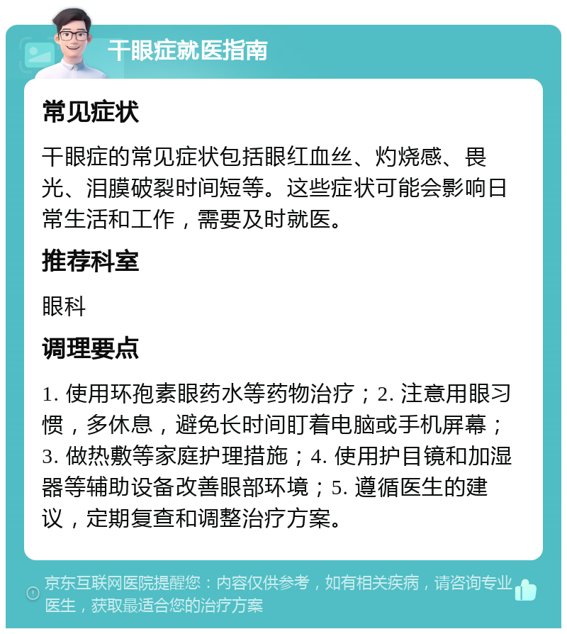 干眼症就医指南 常见症状 干眼症的常见症状包括眼红血丝、灼烧感、畏光、泪膜破裂时间短等。这些症状可能会影响日常生活和工作，需要及时就医。 推荐科室 眼科 调理要点 1. 使用环孢素眼药水等药物治疗；2. 注意用眼习惯，多休息，避免长时间盯着电脑或手机屏幕；3. 做热敷等家庭护理措施；4. 使用护目镜和加湿器等辅助设备改善眼部环境；5. 遵循医生的建议，定期复查和调整治疗方案。