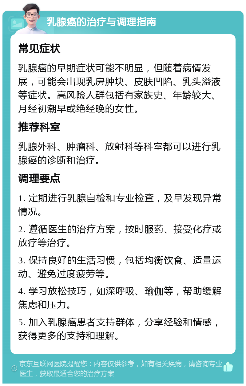 乳腺癌的治疗与调理指南 常见症状 乳腺癌的早期症状可能不明显，但随着病情发展，可能会出现乳房肿块、皮肤凹陷、乳头溢液等症状。高风险人群包括有家族史、年龄较大、月经初潮早或绝经晚的女性。 推荐科室 乳腺外科、肿瘤科、放射科等科室都可以进行乳腺癌的诊断和治疗。 调理要点 1. 定期进行乳腺自检和专业检查，及早发现异常情况。 2. 遵循医生的治疗方案，按时服药、接受化疗或放疗等治疗。 3. 保持良好的生活习惯，包括均衡饮食、适量运动、避免过度疲劳等。 4. 学习放松技巧，如深呼吸、瑜伽等，帮助缓解焦虑和压力。 5. 加入乳腺癌患者支持群体，分享经验和情感，获得更多的支持和理解。