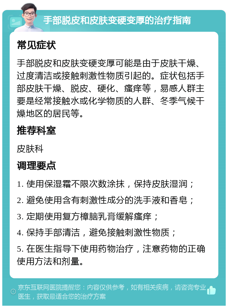 手部脱皮和皮肤变硬变厚的治疗指南 常见症状 手部脱皮和皮肤变硬变厚可能是由于皮肤干燥、过度清洁或接触刺激性物质引起的。症状包括手部皮肤干燥、脱皮、硬化、瘙痒等，易感人群主要是经常接触水或化学物质的人群、冬季气候干燥地区的居民等。 推荐科室 皮肤科 调理要点 1. 使用保湿霜不限次数涂抹，保持皮肤湿润； 2. 避免使用含有刺激性成分的洗手液和香皂； 3. 定期使用复方樟脑乳膏缓解瘙痒； 4. 保持手部清洁，避免接触刺激性物质； 5. 在医生指导下使用药物治疗，注意药物的正确使用方法和剂量。