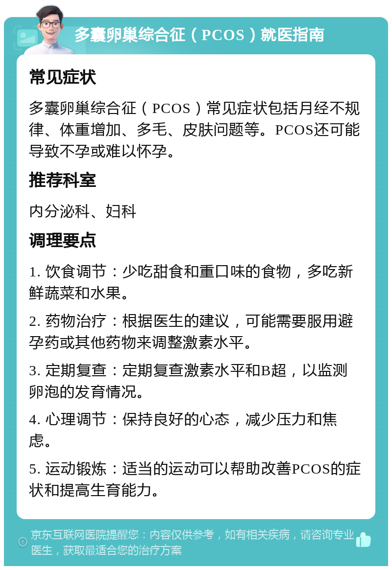 多囊卵巢综合征（PCOS）就医指南 常见症状 多囊卵巢综合征（PCOS）常见症状包括月经不规律、体重增加、多毛、皮肤问题等。PCOS还可能导致不孕或难以怀孕。 推荐科室 内分泌科、妇科 调理要点 1. 饮食调节：少吃甜食和重口味的食物，多吃新鲜蔬菜和水果。 2. 药物治疗：根据医生的建议，可能需要服用避孕药或其他药物来调整激素水平。 3. 定期复查：定期复查激素水平和B超，以监测卵泡的发育情况。 4. 心理调节：保持良好的心态，减少压力和焦虑。 5. 运动锻炼：适当的运动可以帮助改善PCOS的症状和提高生育能力。