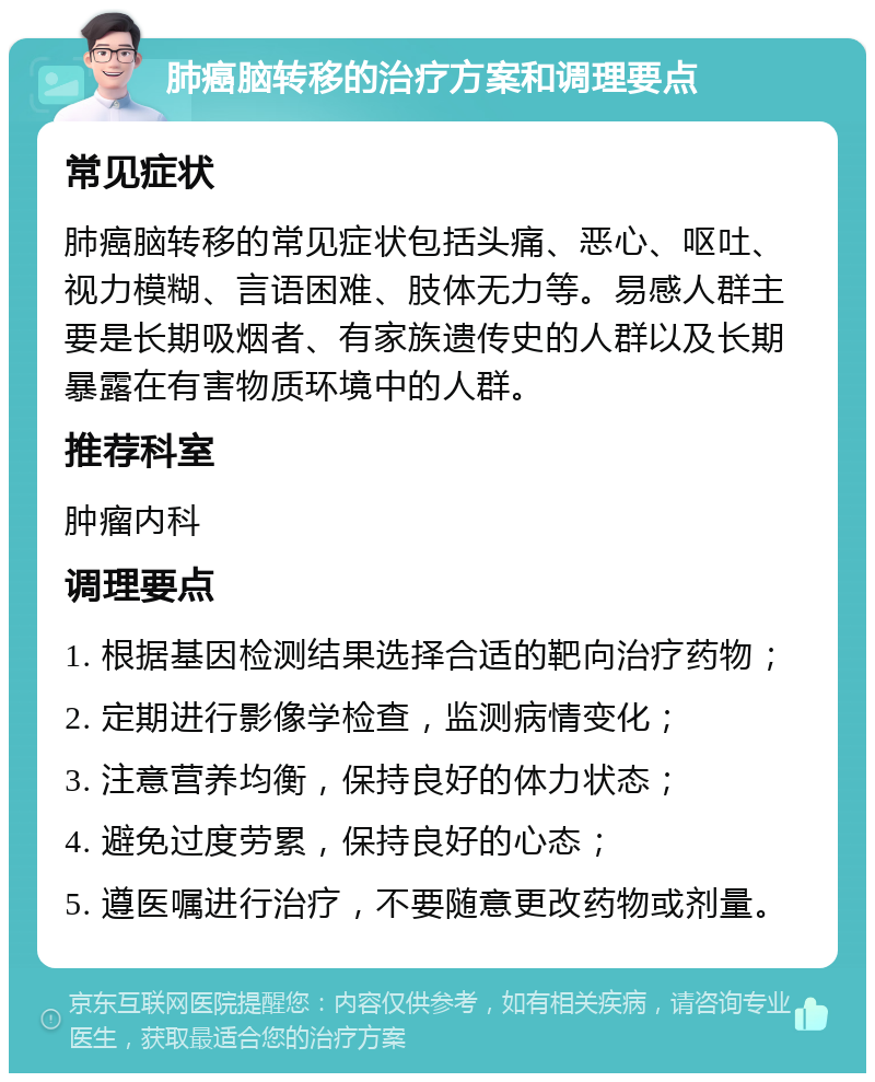 肺癌脑转移的治疗方案和调理要点 常见症状 肺癌脑转移的常见症状包括头痛、恶心、呕吐、视力模糊、言语困难、肢体无力等。易感人群主要是长期吸烟者、有家族遗传史的人群以及长期暴露在有害物质环境中的人群。 推荐科室 肿瘤内科 调理要点 1. 根据基因检测结果选择合适的靶向治疗药物； 2. 定期进行影像学检查，监测病情变化； 3. 注意营养均衡，保持良好的体力状态； 4. 避免过度劳累，保持良好的心态； 5. 遵医嘱进行治疗，不要随意更改药物或剂量。