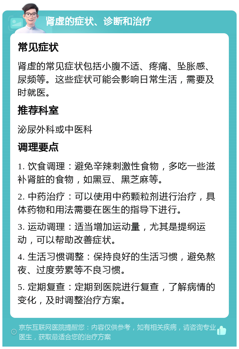 肾虚的症状、诊断和治疗 常见症状 肾虚的常见症状包括小腹不适、疼痛、坠胀感、尿频等。这些症状可能会影响日常生活，需要及时就医。 推荐科室 泌尿外科或中医科 调理要点 1. 饮食调理：避免辛辣刺激性食物，多吃一些滋补肾脏的食物，如黑豆、黑芝麻等。 2. 中药治疗：可以使用中药颗粒剂进行治疗，具体药物和用法需要在医生的指导下进行。 3. 运动调理：适当增加运动量，尤其是提纲运动，可以帮助改善症状。 4. 生活习惯调整：保持良好的生活习惯，避免熬夜、过度劳累等不良习惯。 5. 定期复查：定期到医院进行复查，了解病情的变化，及时调整治疗方案。