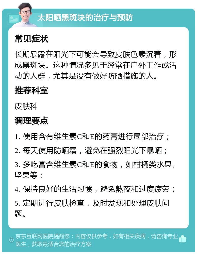 太阳晒黑斑块的治疗与预防 常见症状 长期暴露在阳光下可能会导致皮肤色素沉着，形成黑斑块。这种情况多见于经常在户外工作或活动的人群，尤其是没有做好防晒措施的人。 推荐科室 皮肤科 调理要点 1. 使用含有维生素C和E的药膏进行局部治疗； 2. 每天使用防晒霜，避免在强烈阳光下暴晒； 3. 多吃富含维生素C和E的食物，如柑橘类水果、坚果等； 4. 保持良好的生活习惯，避免熬夜和过度疲劳； 5. 定期进行皮肤检查，及时发现和处理皮肤问题。