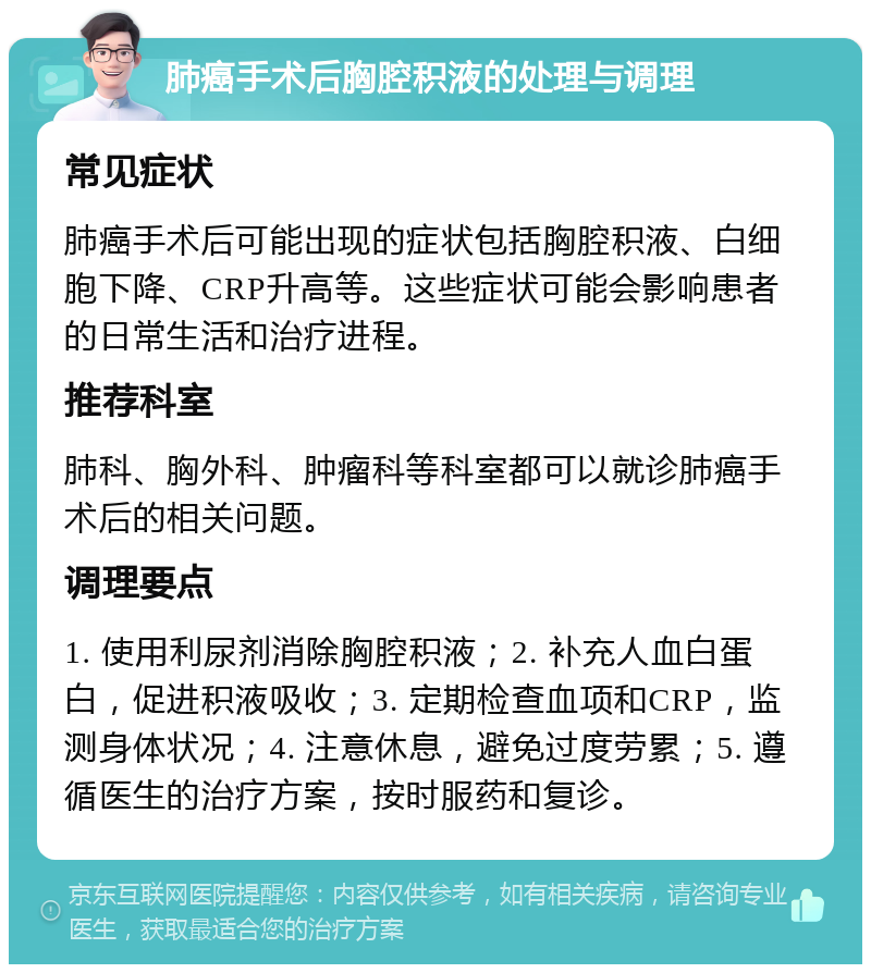 肺癌手术后胸腔积液的处理与调理 常见症状 肺癌手术后可能出现的症状包括胸腔积液、白细胞下降、CRP升高等。这些症状可能会影响患者的日常生活和治疗进程。 推荐科室 肺科、胸外科、肿瘤科等科室都可以就诊肺癌手术后的相关问题。 调理要点 1. 使用利尿剂消除胸腔积液；2. 补充人血白蛋白，促进积液吸收；3. 定期检查血项和CRP，监测身体状况；4. 注意休息，避免过度劳累；5. 遵循医生的治疗方案，按时服药和复诊。