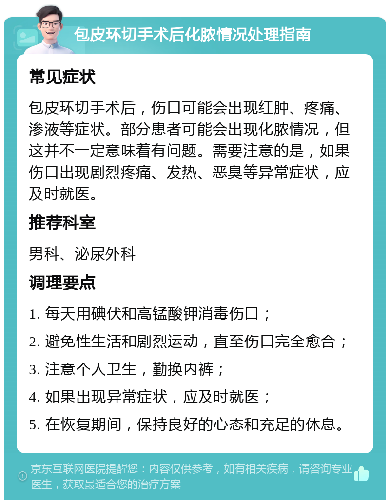 包皮环切手术后化脓情况处理指南 常见症状 包皮环切手术后，伤口可能会出现红肿、疼痛、渗液等症状。部分患者可能会出现化脓情况，但这并不一定意味着有问题。需要注意的是，如果伤口出现剧烈疼痛、发热、恶臭等异常症状，应及时就医。 推荐科室 男科、泌尿外科 调理要点 1. 每天用碘伏和高锰酸钾消毒伤口； 2. 避免性生活和剧烈运动，直至伤口完全愈合； 3. 注意个人卫生，勤换内裤； 4. 如果出现异常症状，应及时就医； 5. 在恢复期间，保持良好的心态和充足的休息。