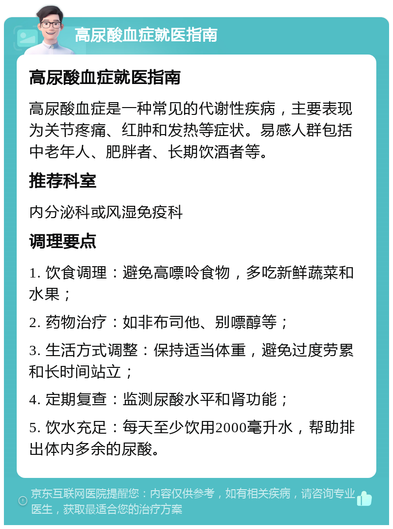 高尿酸血症就医指南 高尿酸血症就医指南 高尿酸血症是一种常见的代谢性疾病，主要表现为关节疼痛、红肿和发热等症状。易感人群包括中老年人、肥胖者、长期饮酒者等。 推荐科室 内分泌科或风湿免疫科 调理要点 1. 饮食调理：避免高嘌呤食物，多吃新鲜蔬菜和水果； 2. 药物治疗：如非布司他、别嘌醇等； 3. 生活方式调整：保持适当体重，避免过度劳累和长时间站立； 4. 定期复查：监测尿酸水平和肾功能； 5. 饮水充足：每天至少饮用2000毫升水，帮助排出体内多余的尿酸。