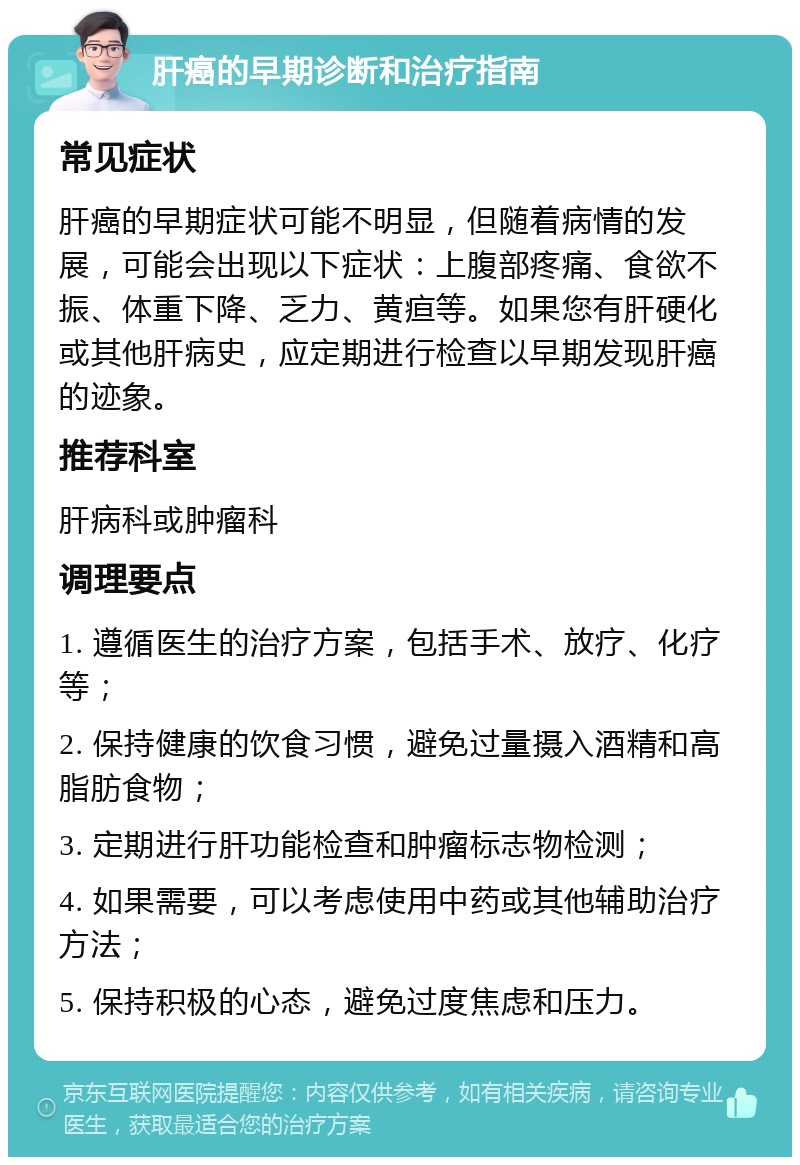 肝癌的早期诊断和治疗指南 常见症状 肝癌的早期症状可能不明显，但随着病情的发展，可能会出现以下症状：上腹部疼痛、食欲不振、体重下降、乏力、黄疸等。如果您有肝硬化或其他肝病史，应定期进行检查以早期发现肝癌的迹象。 推荐科室 肝病科或肿瘤科 调理要点 1. 遵循医生的治疗方案，包括手术、放疗、化疗等； 2. 保持健康的饮食习惯，避免过量摄入酒精和高脂肪食物； 3. 定期进行肝功能检查和肿瘤标志物检测； 4. 如果需要，可以考虑使用中药或其他辅助治疗方法； 5. 保持积极的心态，避免过度焦虑和压力。