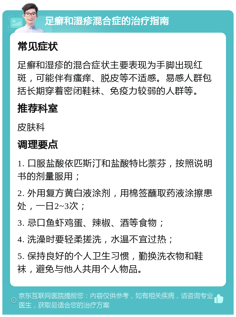 足癣和湿疹混合症的治疗指南 常见症状 足癣和湿疹的混合症状主要表现为手脚出现红斑，可能伴有瘙痒、脱皮等不适感。易感人群包括长期穿着密闭鞋袜、免疫力较弱的人群等。 推荐科室 皮肤科 调理要点 1. 口服盐酸依匹斯汀和盐酸特比萘芬，按照说明书的剂量服用； 2. 外用复方黄白液涂剂，用棉签蘸取药液涂擦患处，一日2~3次； 3. 忌口鱼虾鸡蛋、辣椒、酒等食物； 4. 洗澡时要轻柔搓洗，水温不宜过热； 5. 保持良好的个人卫生习惯，勤换洗衣物和鞋袜，避免与他人共用个人物品。