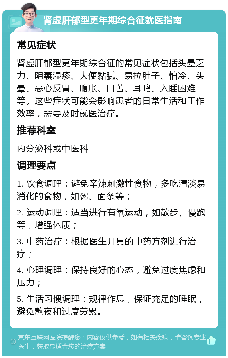 肾虚肝郁型更年期综合征就医指南 常见症状 肾虚肝郁型更年期综合征的常见症状包括头晕乏力、阴囊湿疹、大便黏腻、易拉肚子、怕冷、头晕、恶心反胃、腹胀、口苦、耳鸣、入睡困难等。这些症状可能会影响患者的日常生活和工作效率，需要及时就医治疗。 推荐科室 内分泌科或中医科 调理要点 1. 饮食调理：避免辛辣刺激性食物，多吃清淡易消化的食物，如粥、面条等； 2. 运动调理：适当进行有氧运动，如散步、慢跑等，增强体质； 3. 中药治疗：根据医生开具的中药方剂进行治疗； 4. 心理调理：保持良好的心态，避免过度焦虑和压力； 5. 生活习惯调理：规律作息，保证充足的睡眠，避免熬夜和过度劳累。