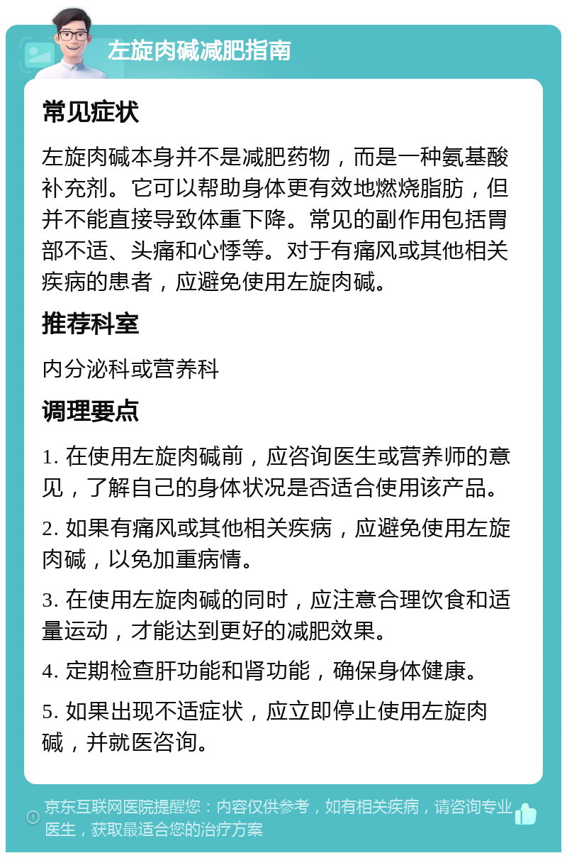 左旋肉碱减肥指南 常见症状 左旋肉碱本身并不是减肥药物，而是一种氨基酸补充剂。它可以帮助身体更有效地燃烧脂肪，但并不能直接导致体重下降。常见的副作用包括胃部不适、头痛和心悸等。对于有痛风或其他相关疾病的患者，应避免使用左旋肉碱。 推荐科室 内分泌科或营养科 调理要点 1. 在使用左旋肉碱前，应咨询医生或营养师的意见，了解自己的身体状况是否适合使用该产品。 2. 如果有痛风或其他相关疾病，应避免使用左旋肉碱，以免加重病情。 3. 在使用左旋肉碱的同时，应注意合理饮食和适量运动，才能达到更好的减肥效果。 4. 定期检查肝功能和肾功能，确保身体健康。 5. 如果出现不适症状，应立即停止使用左旋肉碱，并就医咨询。