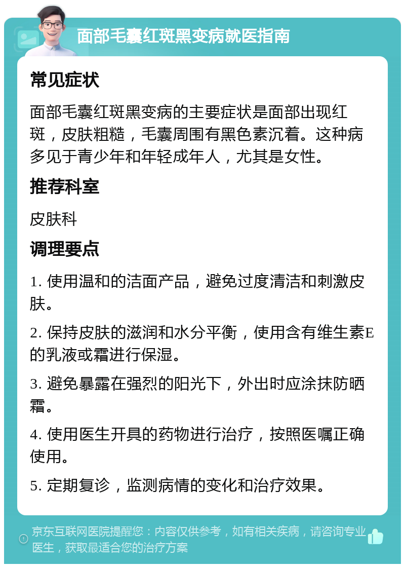 面部毛囊红斑黑变病就医指南 常见症状 面部毛囊红斑黑变病的主要症状是面部出现红斑，皮肤粗糙，毛囊周围有黑色素沉着。这种病多见于青少年和年轻成年人，尤其是女性。 推荐科室 皮肤科 调理要点 1. 使用温和的洁面产品，避免过度清洁和刺激皮肤。 2. 保持皮肤的滋润和水分平衡，使用含有维生素E的乳液或霜进行保湿。 3. 避免暴露在强烈的阳光下，外出时应涂抹防晒霜。 4. 使用医生开具的药物进行治疗，按照医嘱正确使用。 5. 定期复诊，监测病情的变化和治疗效果。