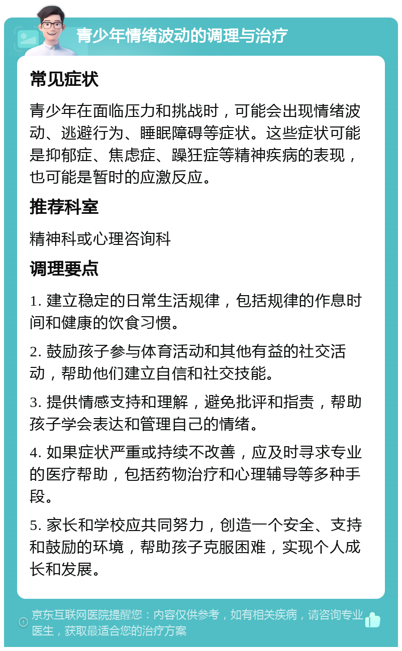 青少年情绪波动的调理与治疗 常见症状 青少年在面临压力和挑战时，可能会出现情绪波动、逃避行为、睡眠障碍等症状。这些症状可能是抑郁症、焦虑症、躁狂症等精神疾病的表现，也可能是暂时的应激反应。 推荐科室 精神科或心理咨询科 调理要点 1. 建立稳定的日常生活规律，包括规律的作息时间和健康的饮食习惯。 2. 鼓励孩子参与体育活动和其他有益的社交活动，帮助他们建立自信和社交技能。 3. 提供情感支持和理解，避免批评和指责，帮助孩子学会表达和管理自己的情绪。 4. 如果症状严重或持续不改善，应及时寻求专业的医疗帮助，包括药物治疗和心理辅导等多种手段。 5. 家长和学校应共同努力，创造一个安全、支持和鼓励的环境，帮助孩子克服困难，实现个人成长和发展。