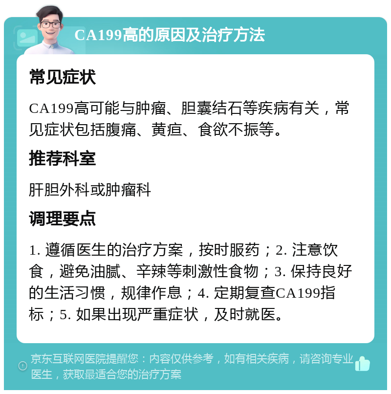 CA199高的原因及治疗方法 常见症状 CA199高可能与肿瘤、胆囊结石等疾病有关，常见症状包括腹痛、黄疸、食欲不振等。 推荐科室 肝胆外科或肿瘤科 调理要点 1. 遵循医生的治疗方案，按时服药；2. 注意饮食，避免油腻、辛辣等刺激性食物；3. 保持良好的生活习惯，规律作息；4. 定期复查CA199指标；5. 如果出现严重症状，及时就医。