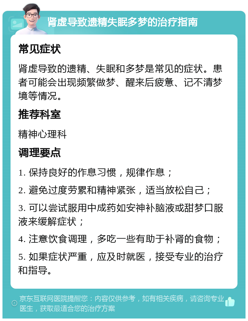 肾虚导致遗精失眠多梦的治疗指南 常见症状 肾虚导致的遗精、失眠和多梦是常见的症状。患者可能会出现频繁做梦、醒来后疲惫、记不清梦境等情况。 推荐科室 精神心理科 调理要点 1. 保持良好的作息习惯，规律作息； 2. 避免过度劳累和精神紧张，适当放松自己； 3. 可以尝试服用中成药如安神补脑液或甜梦口服液来缓解症状； 4. 注意饮食调理，多吃一些有助于补肾的食物； 5. 如果症状严重，应及时就医，接受专业的治疗和指导。