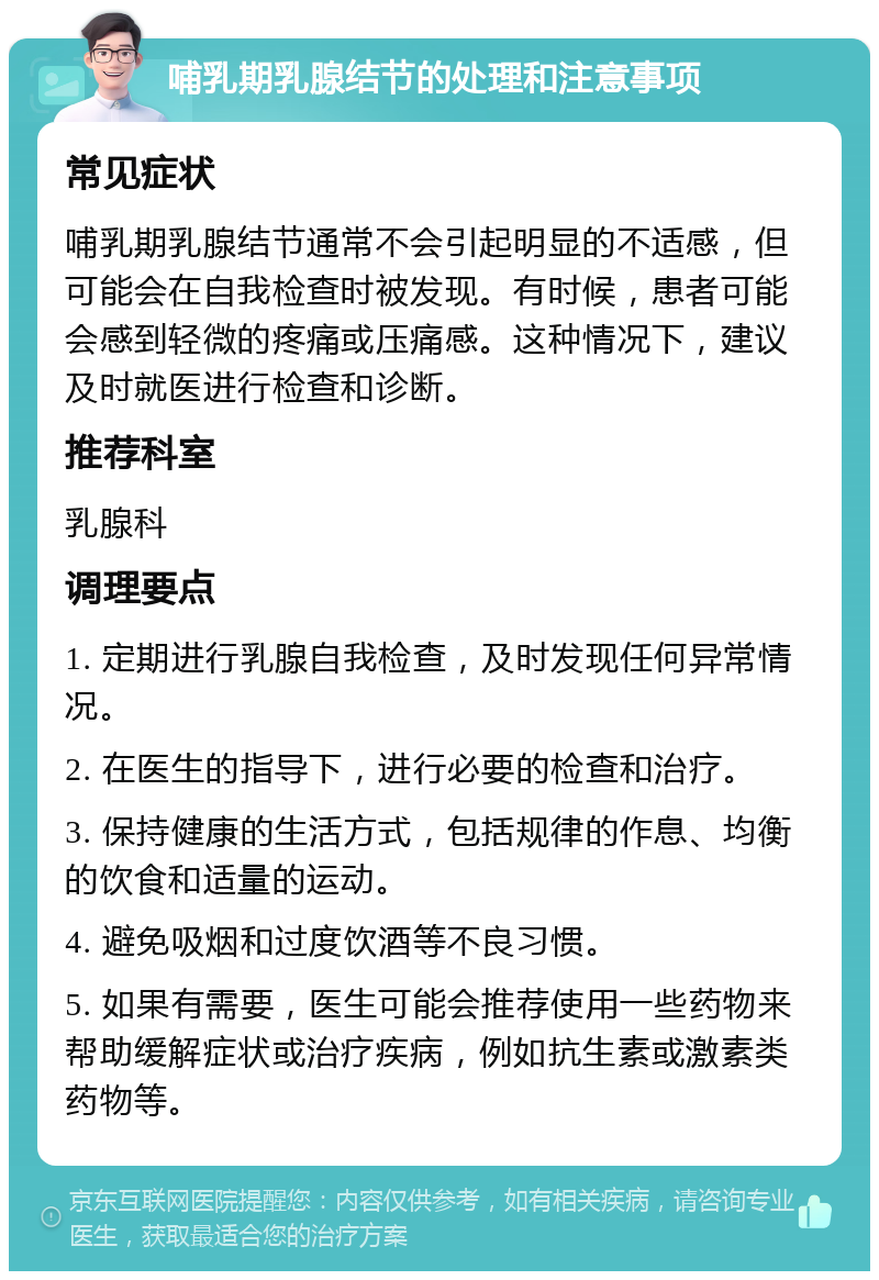 哺乳期乳腺结节的处理和注意事项 常见症状 哺乳期乳腺结节通常不会引起明显的不适感，但可能会在自我检查时被发现。有时候，患者可能会感到轻微的疼痛或压痛感。这种情况下，建议及时就医进行检查和诊断。 推荐科室 乳腺科 调理要点 1. 定期进行乳腺自我检查，及时发现任何异常情况。 2. 在医生的指导下，进行必要的检查和治疗。 3. 保持健康的生活方式，包括规律的作息、均衡的饮食和适量的运动。 4. 避免吸烟和过度饮酒等不良习惯。 5. 如果有需要，医生可能会推荐使用一些药物来帮助缓解症状或治疗疾病，例如抗生素或激素类药物等。