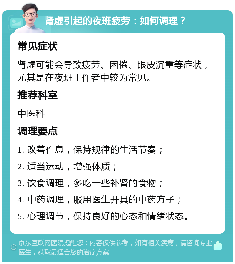 肾虚引起的夜班疲劳：如何调理？ 常见症状 肾虚可能会导致疲劳、困倦、眼皮沉重等症状，尤其是在夜班工作者中较为常见。 推荐科室 中医科 调理要点 1. 改善作息，保持规律的生活节奏； 2. 适当运动，增强体质； 3. 饮食调理，多吃一些补肾的食物； 4. 中药调理，服用医生开具的中药方子； 5. 心理调节，保持良好的心态和情绪状态。