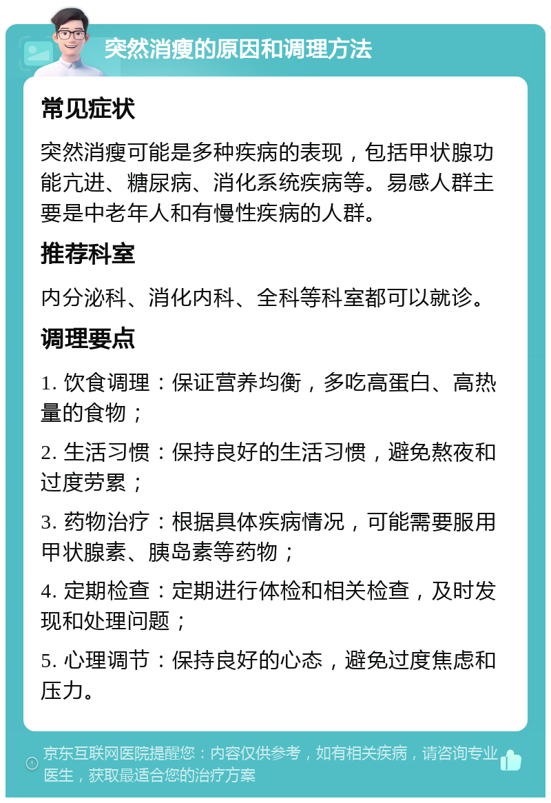 突然消瘦的原因和调理方法 常见症状 突然消瘦可能是多种疾病的表现，包括甲状腺功能亢进、糖尿病、消化系统疾病等。易感人群主要是中老年人和有慢性疾病的人群。 推荐科室 内分泌科、消化内科、全科等科室都可以就诊。 调理要点 1. 饮食调理：保证营养均衡，多吃高蛋白、高热量的食物； 2. 生活习惯：保持良好的生活习惯，避免熬夜和过度劳累； 3. 药物治疗：根据具体疾病情况，可能需要服用甲状腺素、胰岛素等药物； 4. 定期检查：定期进行体检和相关检查，及时发现和处理问题； 5. 心理调节：保持良好的心态，避免过度焦虑和压力。