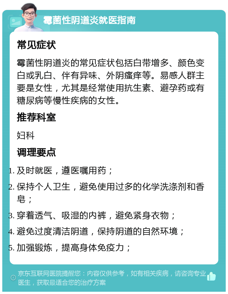 霉菌性阴道炎就医指南 常见症状 霉菌性阴道炎的常见症状包括白带增多、颜色变白或乳白、伴有异味、外阴瘙痒等。易感人群主要是女性，尤其是经常使用抗生素、避孕药或有糖尿病等慢性疾病的女性。 推荐科室 妇科 调理要点 及时就医，遵医嘱用药； 保持个人卫生，避免使用过多的化学洗涤剂和香皂； 穿着透气、吸湿的内裤，避免紧身衣物； 避免过度清洁阴道，保持阴道的自然环境； 加强锻炼，提高身体免疫力；