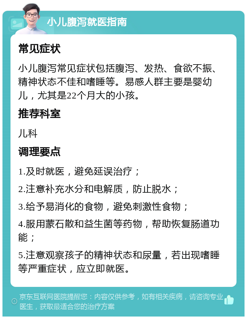 小儿腹泻就医指南 常见症状 小儿腹泻常见症状包括腹泻、发热、食欲不振、精神状态不佳和嗜睡等。易感人群主要是婴幼儿，尤其是22个月大的小孩。 推荐科室 儿科 调理要点 1.及时就医，避免延误治疗； 2.注意补充水分和电解质，防止脱水； 3.给予易消化的食物，避免刺激性食物； 4.服用蒙石散和益生菌等药物，帮助恢复肠道功能； 5.注意观察孩子的精神状态和尿量，若出现嗜睡等严重症状，应立即就医。