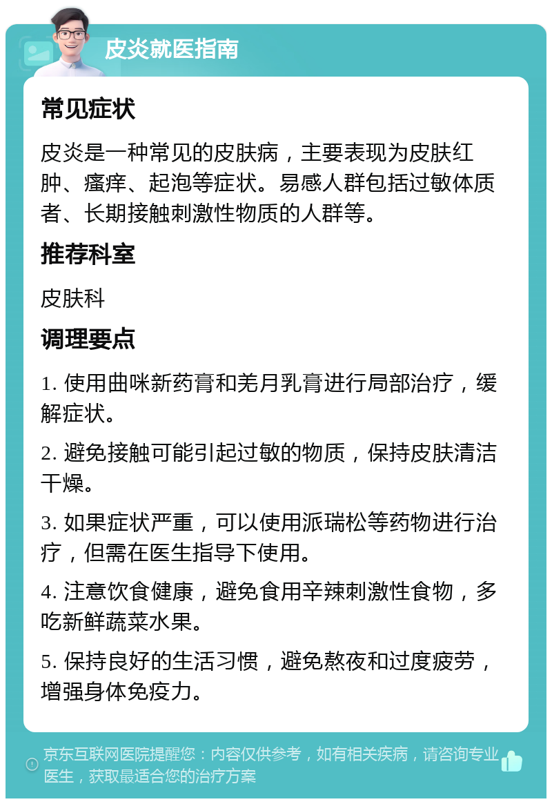 皮炎就医指南 常见症状 皮炎是一种常见的皮肤病，主要表现为皮肤红肿、瘙痒、起泡等症状。易感人群包括过敏体质者、长期接触刺激性物质的人群等。 推荐科室 皮肤科 调理要点 1. 使用曲咪新药膏和羌月乳膏进行局部治疗，缓解症状。 2. 避免接触可能引起过敏的物质，保持皮肤清洁干燥。 3. 如果症状严重，可以使用派瑞松等药物进行治疗，但需在医生指导下使用。 4. 注意饮食健康，避免食用辛辣刺激性食物，多吃新鲜蔬菜水果。 5. 保持良好的生活习惯，避免熬夜和过度疲劳，增强身体免疫力。