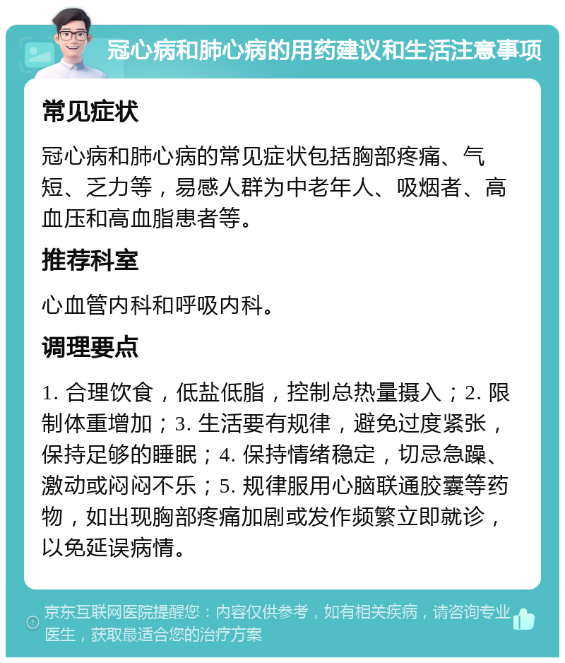 冠心病和肺心病的用药建议和生活注意事项 常见症状 冠心病和肺心病的常见症状包括胸部疼痛、气短、乏力等，易感人群为中老年人、吸烟者、高血压和高血脂患者等。 推荐科室 心血管内科和呼吸内科。 调理要点 1. 合理饮食，低盐低脂，控制总热量摄入；2. 限制体重增加；3. 生活要有规律，避免过度紧张，保持足够的睡眠；4. 保持情绪稳定，切忌急躁、激动或闷闷不乐；5. 规律服用心脑联通胶囊等药物，如出现胸部疼痛加剧或发作频繁立即就诊，以免延误病情。