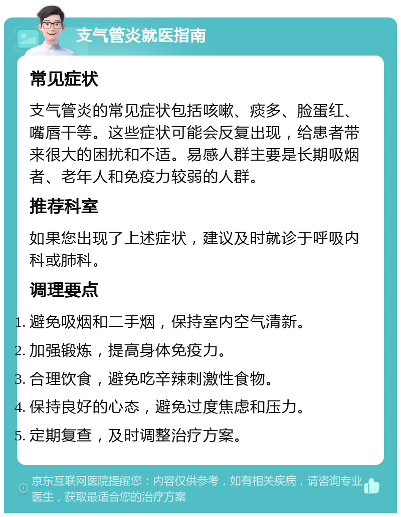 支气管炎就医指南 常见症状 支气管炎的常见症状包括咳嗽、痰多、脸蛋红、嘴唇干等。这些症状可能会反复出现，给患者带来很大的困扰和不适。易感人群主要是长期吸烟者、老年人和免疫力较弱的人群。 推荐科室 如果您出现了上述症状，建议及时就诊于呼吸内科或肺科。 调理要点 避免吸烟和二手烟，保持室内空气清新。 加强锻炼，提高身体免疫力。 合理饮食，避免吃辛辣刺激性食物。 保持良好的心态，避免过度焦虑和压力。 定期复查，及时调整治疗方案。