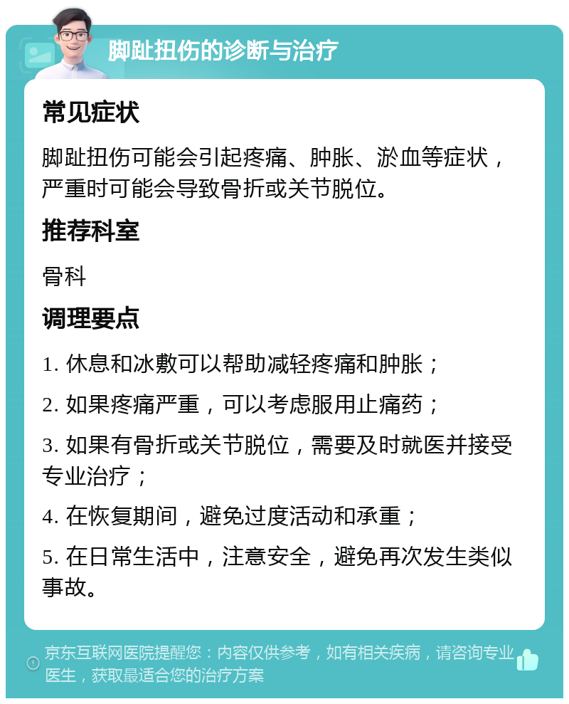 脚趾扭伤的诊断与治疗 常见症状 脚趾扭伤可能会引起疼痛、肿胀、淤血等症状，严重时可能会导致骨折或关节脱位。 推荐科室 骨科 调理要点 1. 休息和冰敷可以帮助减轻疼痛和肿胀； 2. 如果疼痛严重，可以考虑服用止痛药； 3. 如果有骨折或关节脱位，需要及时就医并接受专业治疗； 4. 在恢复期间，避免过度活动和承重； 5. 在日常生活中，注意安全，避免再次发生类似事故。