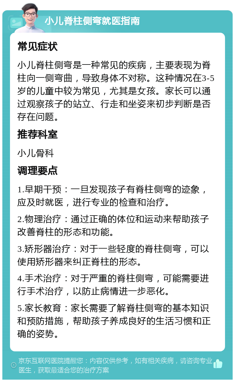 小儿脊柱侧弯就医指南 常见症状 小儿脊柱侧弯是一种常见的疾病，主要表现为脊柱向一侧弯曲，导致身体不对称。这种情况在3-5岁的儿童中较为常见，尤其是女孩。家长可以通过观察孩子的站立、行走和坐姿来初步判断是否存在问题。 推荐科室 小儿骨科 调理要点 1.早期干预：一旦发现孩子有脊柱侧弯的迹象，应及时就医，进行专业的检查和治疗。 2.物理治疗：通过正确的体位和运动来帮助孩子改善脊柱的形态和功能。 3.矫形器治疗：对于一些轻度的脊柱侧弯，可以使用矫形器来纠正脊柱的形态。 4.手术治疗：对于严重的脊柱侧弯，可能需要进行手术治疗，以防止病情进一步恶化。 5.家长教育：家长需要了解脊柱侧弯的基本知识和预防措施，帮助孩子养成良好的生活习惯和正确的姿势。