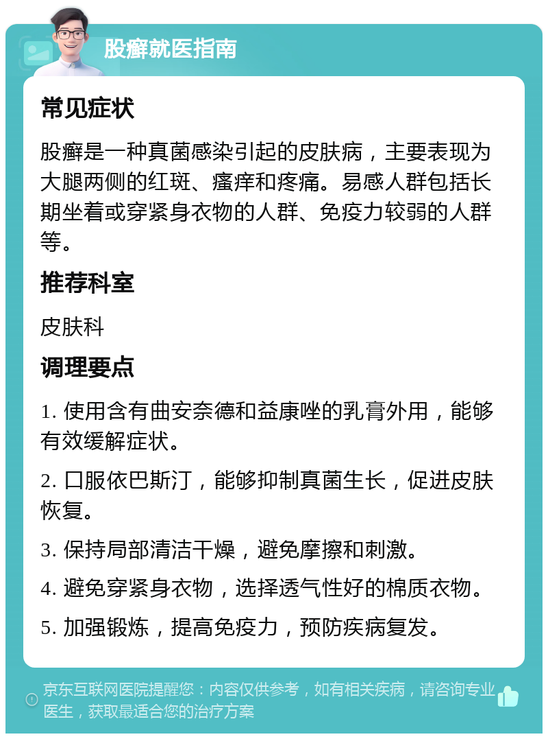 股癣就医指南 常见症状 股癣是一种真菌感染引起的皮肤病，主要表现为大腿两侧的红斑、瘙痒和疼痛。易感人群包括长期坐着或穿紧身衣物的人群、免疫力较弱的人群等。 推荐科室 皮肤科 调理要点 1. 使用含有曲安奈德和益康唑的乳膏外用，能够有效缓解症状。 2. 口服依巴斯汀，能够抑制真菌生长，促进皮肤恢复。 3. 保持局部清洁干燥，避免摩擦和刺激。 4. 避免穿紧身衣物，选择透气性好的棉质衣物。 5. 加强锻炼，提高免疫力，预防疾病复发。