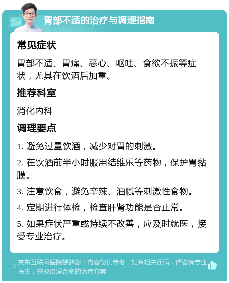 胃部不适的治疗与调理指南 常见症状 胃部不适、胃痛、恶心、呕吐、食欲不振等症状，尤其在饮酒后加重。 推荐科室 消化内科 调理要点 1. 避免过量饮酒，减少对胃的刺激。 2. 在饮酒前半小时服用结维乐等药物，保护胃黏膜。 3. 注意饮食，避免辛辣、油腻等刺激性食物。 4. 定期进行体检，检查肝肾功能是否正常。 5. 如果症状严重或持续不改善，应及时就医，接受专业治疗。