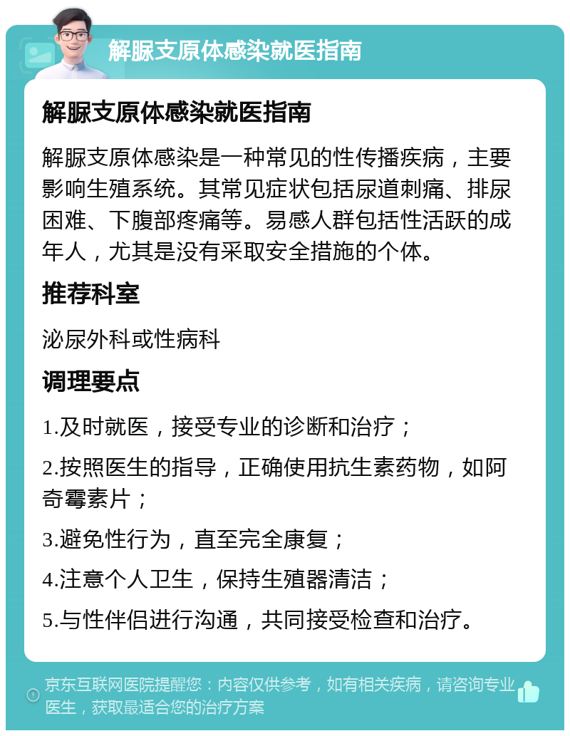 解脲支原体感染就医指南 解脲支原体感染就医指南 解脲支原体感染是一种常见的性传播疾病，主要影响生殖系统。其常见症状包括尿道刺痛、排尿困难、下腹部疼痛等。易感人群包括性活跃的成年人，尤其是没有采取安全措施的个体。 推荐科室 泌尿外科或性病科 调理要点 1.及时就医，接受专业的诊断和治疗； 2.按照医生的指导，正确使用抗生素药物，如阿奇霉素片； 3.避免性行为，直至完全康复； 4.注意个人卫生，保持生殖器清洁； 5.与性伴侣进行沟通，共同接受检查和治疗。