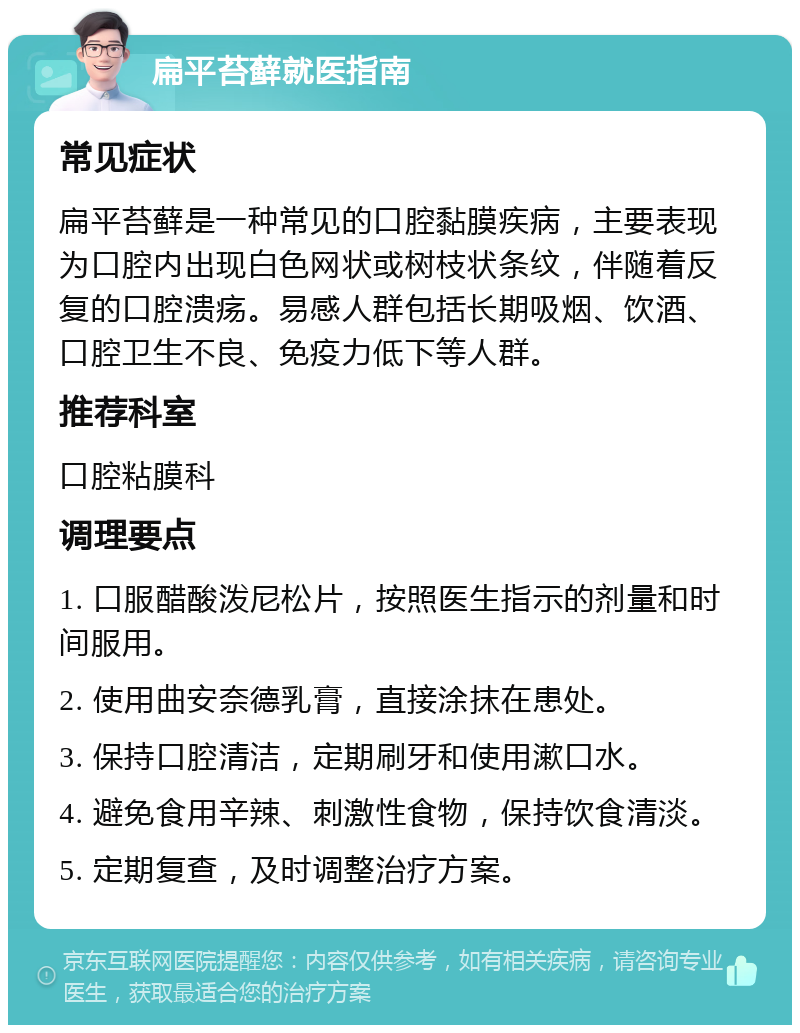 扁平苔藓就医指南 常见症状 扁平苔藓是一种常见的口腔黏膜疾病，主要表现为口腔内出现白色网状或树枝状条纹，伴随着反复的口腔溃疡。易感人群包括长期吸烟、饮酒、口腔卫生不良、免疫力低下等人群。 推荐科室 口腔粘膜科 调理要点 1. 口服醋酸泼尼松片，按照医生指示的剂量和时间服用。 2. 使用曲安奈德乳膏，直接涂抹在患处。 3. 保持口腔清洁，定期刷牙和使用漱口水。 4. 避免食用辛辣、刺激性食物，保持饮食清淡。 5. 定期复查，及时调整治疗方案。